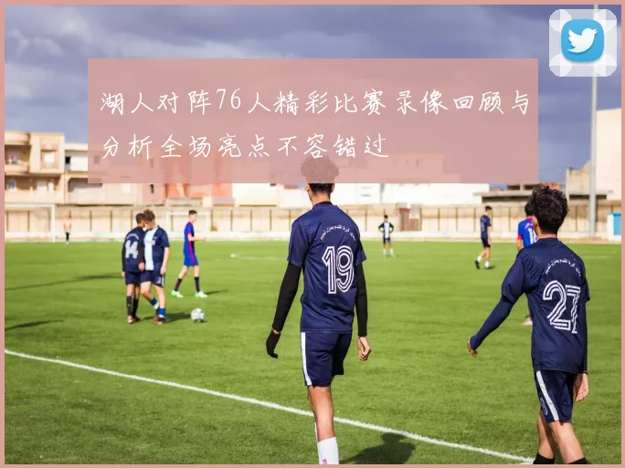 湖人对阵76人精彩比赛录像回顾与分析全场亮点不容错过