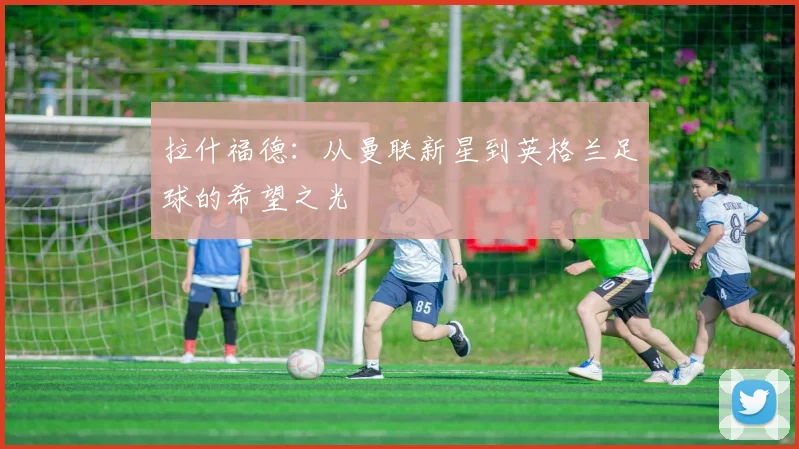 拉什福德：从曼联新星到英格兰足球的希望之光