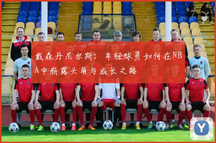 戴森丹尼尔斯：年轻球员如何在NBA中崭露头角与成长之路