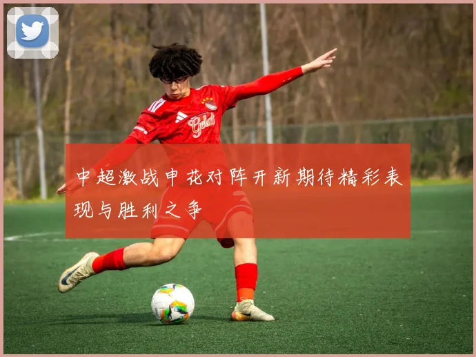 中超激战申花对阵开新期待精彩表现与胜利之争