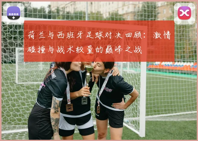 荷兰与西班牙足球对决回顾：激情碰撞与战术较量的巅峰之战