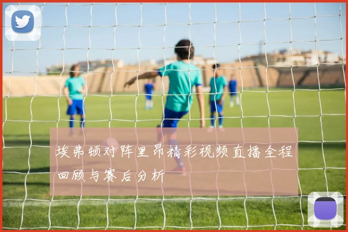 埃弗顿对阵里昂精彩视频直播全程回顾与赛后分析