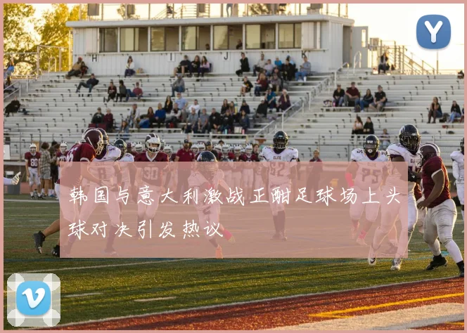 韩国与意大利激战正酣足球场上头球对决引发热议