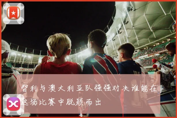智利与澳大利亚队强强对决谁能在这场比赛中脱颖而出