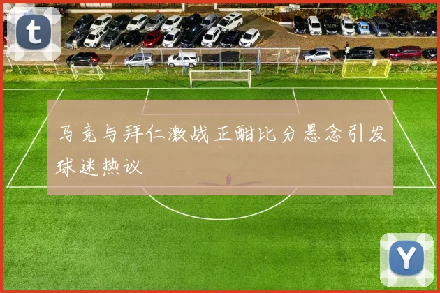马竞与拜仁激战正酣比分悬念引发球迷热议