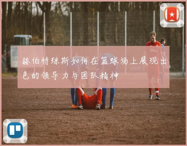 赫伯特琼斯如何在篮球场上展现出色的领导力与团队精神