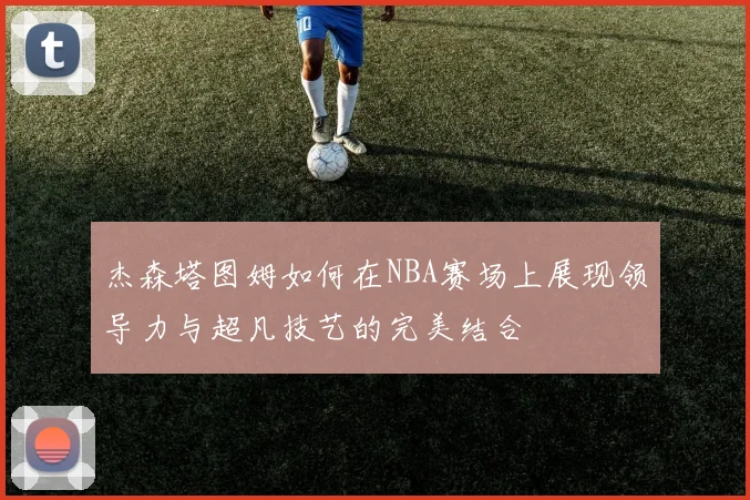 杰森塔图姆如何在NBA赛场上展现领导力与超凡技艺的完美结合