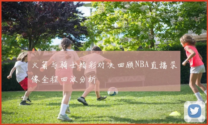 火箭与骑士精彩对决回顾NBA直播录像全程回放分析