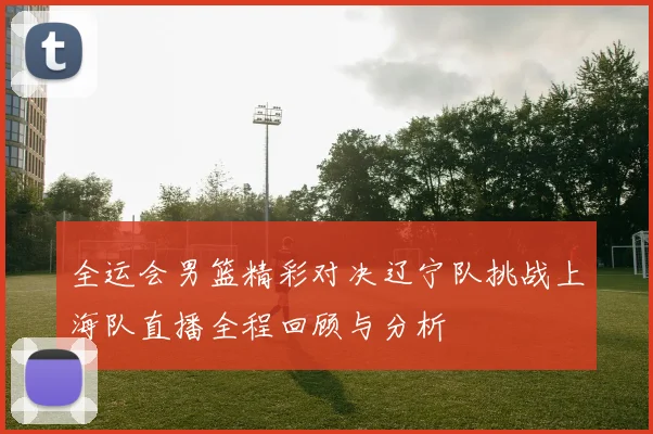 全运会男篮精彩对决辽宁队挑战上海队直播全程回顾与分析