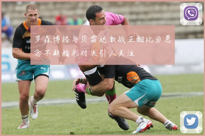罗森博格与贝雷达激战正酣比分悬念不断精彩对决引人关注
