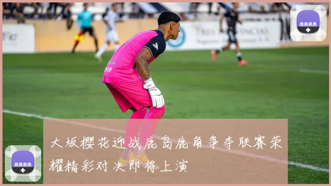 大坂樱花迎战鹿岛鹿角争夺联赛荣耀精彩对决即将上演