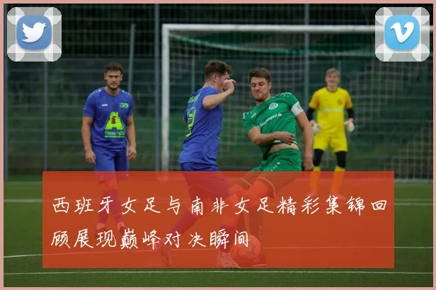 西班牙女足与南非女足精彩集锦回顾展现巅峰对决瞬间