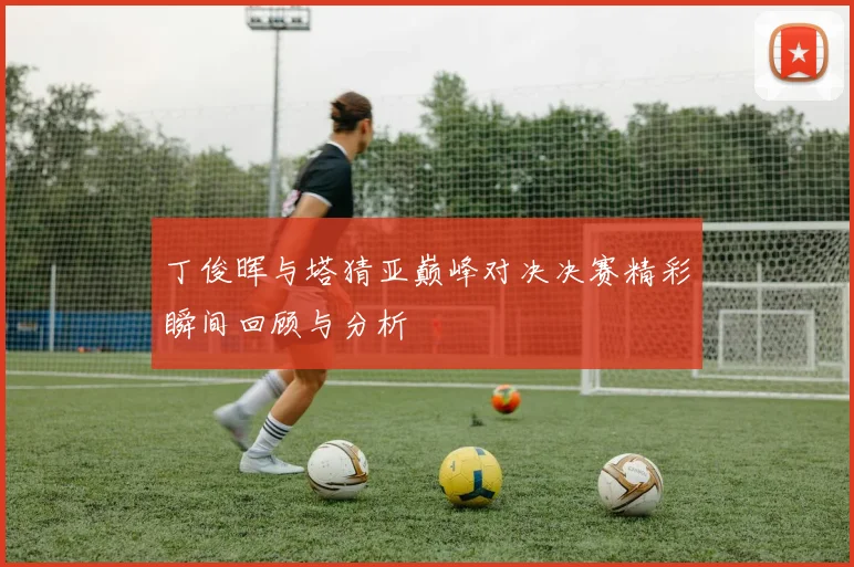 丁俊晖与塔猜亚巅峰对决决赛精彩瞬间回顾与分析