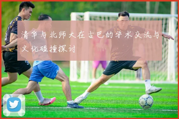 清华与北师大在古巴的学术交流与文化碰撞探讨