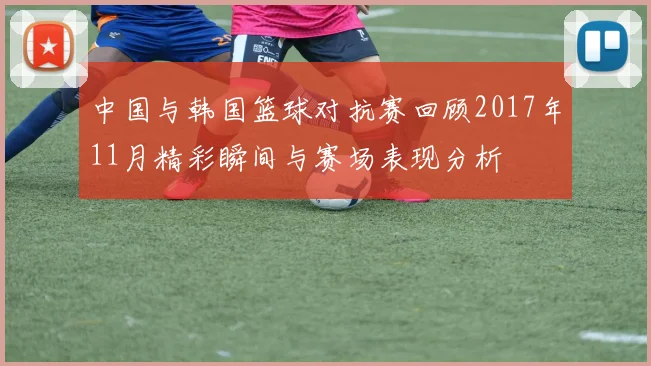 中国与韩国篮球对抗赛回顾2017年11月精彩瞬间与赛场表现分析